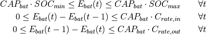CAP_{bat} \cdot SOC_{min} \leq E_{bat}(t) \leq CAP_{bat} \cdot SOC_{max} \qquad  \forall t

0 \leq E_{bat}(t) - E_{bat}(t - 1) \leq CAP_{bat} \cdot C_{rate,in} \qquad  \forall t

0 \leq E_{bat}(t - 1) - E_{bat}(t) \leq CAP_{bat} \cdot C_{rate,out} \qquad  \forall t