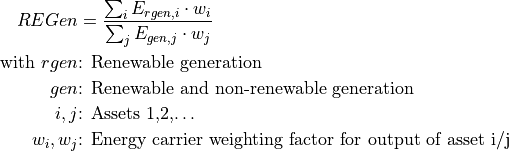 REGen &=\frac{\sum_i {E_{rgen,i} \cdot w_i}}{\sum_j {E_{gen,j} \cdot w_j}}

\text{with } rgen &\text{: Renewable generation}

gen &\text{: Renewable and non-renewable generation}

i, j &\text{: Assets 1,2,…}

w_i, w_j &\text{: Energy carrier weighting factor for output of asset i/j}